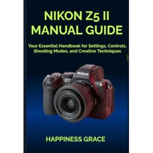 GRACE, HAPPINESS NIKON Z5 II MANUAL GUIDE: Your Essential Handbook for Settings, Controls, Shooting Modes, and Creative Techniques GRACE, HAPPINESS NIKON Z5 II MANUAL GUIDE: Your Essential Handbook for Settings, Controls, Shooting Modes, and Creative Techniques