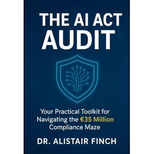 Finch, Dr. Alistair The AI Act Audit: Your Practical Toolkit for Navigating the €35 Million Compliance Maze Finch, Dr. Alistair The AI Act Audit: Your Practical Toolkit for Navigating the €35 Million Compliance Maze