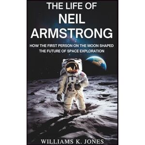 Jones, Williams K. The Life of Neil Armstrong: How the First Person on the Moon Shaped the Future of Space Exploration Jones, Williams K. The Life of Neil Armstrong: How the First Person on the Moon Shaped the Future of Space Exploration
