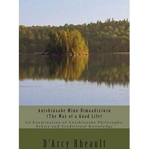 Rheault Bizhiw, D'Arcy Ishpeming'enzaabid Anishinaabe Mino-Bimaadiziwin The Way of a Good Life: An Examination of Anishinaabe Philosophy, Ethics and Traditional Knowledge Rheault Bizhiw, D'Arcy Ishpeming'enzaabid Anishinaabe Mino-Bimaadiziwin The Way of a Good Life: An Examination of Anishinaabe Philosophy, Ethics and Traditional Knowledge