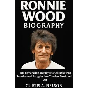 Nelson, Curtis A. Ronnie Wood Biography: The Remarkable Journey of a Guitarist Who Transformed Struggles into Timeless Music and Art Nelson, Curtis A. Ronnie Wood Biography: The Remarkable Journey of a Guitarist Who Transformed Struggles into Timeless Music and Art