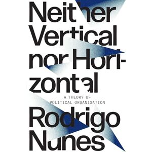 Rodrigo Guimaraes Nunes Neither Vertical nor Horizontal: A Theory of Political Organization Rodrigo Guimaraes Nunes Neither Vertical nor Horizontal: A Theory of Political Organization