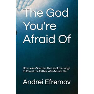Efremov, Andrei The God You're Afraid Of: How Jesus Shatters the Lie of the Judge to Reveal the Father Who Misses You Efremov, Andrei The God You're Afraid Of: How Jesus Shatters the Lie of the Judge to Reveal the Father Who Misses You