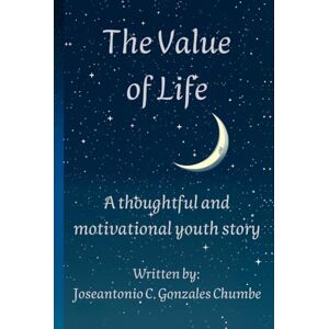 Gonzales Chumbe, Joseantonio Caleb The Value of Life: A thoughtful and motivational youth story Gonzales Chumbe, Joseantonio Caleb The Value of Life: A thoughtful and motivational youth story