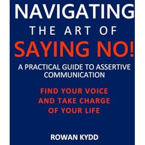 Kydd, Rowan NAVIGATING THE ART OF SAYING NO!: A PRACTICAL GUIDE TO ASSERTIVE COMMUNICATION: FIND YOUR VOICE AND TAKE CHARGE OF YOUR LIFE Kydd, Rowan NAVIGATING THE ART OF SAYING NO!: A PRACTICAL GUIDE TO ASSERTIVE COMMUNICATION: FIND YOUR VOICE AND TAKE CHARGE OF YOUR LIFE