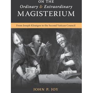Joy, John P On the Ordinary and Extraordinary Magisterium: On the Ordinary and Extraordinary Magisterium from Joseph Kleutgen to the Second Vatican Council Joy, John P On the Ordinary and Extraordinary Magisterium: On the Ordinary and Extraordinary Magisterium from Joseph Kleutgen to the Second Vatican Council