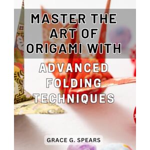 Spears, Grace G. Master the Art of Origami with Advanced Folding Techniques: Unlock Your Creativity and Perfect Your Craft with Advanced Origami Folding Methods Spears, Grace G. Master the Art of Origami with Advanced Folding Techniques: Unlock Your Creativity and Perfect Your Craft with Advanced Origami Folding Methods