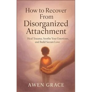 Grace, Awen How to Recover From Disorganized Attachment: Heal Trauma, Soothe Your Emotions, and Build Secure Love Grace, Awen How to Recover From Disorganized Attachment: Heal Trauma, Soothe Your Emotions, and Build Secure Love