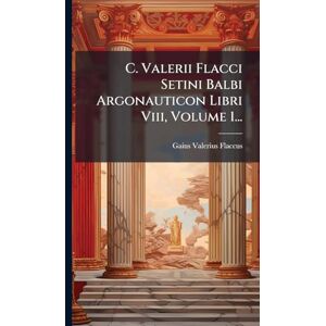 Flaccus, Gaius Valerius C. Valerii Flacci Setini Balbi Argonauticon Libri Viii, Volume 1... Flaccus, Gaius Valerius C. Valerii Flacci Setini Balbi Argonauticon Libri Viii, Volume 1...