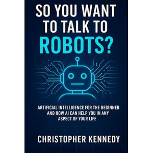 Kennedy, Christopher So You Want to Talk to Robots?: Artificial intelligence for the beginner, and how AI can help you in any aspect of your life Kennedy, Christopher So You Want to Talk to Robots?: Artificial intelligence for the beginner, and how AI can help you in any aspect of your life