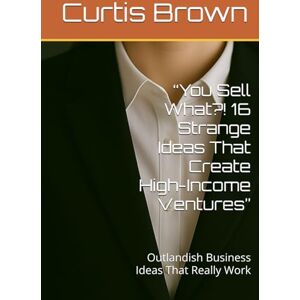 Brown, Curtis “You Sell What?! 16 Strange Ideas That Create High-Income Ventures”: Outlandish Business Ideas That Really Work Brown, Curtis “You Sell What?! 16 Strange Ideas That Create High-Income Ventures”: Outlandish Business Ideas That Really Work