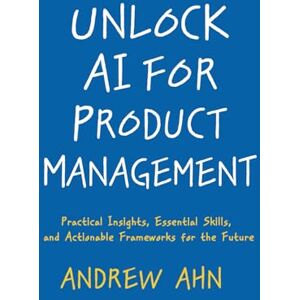 Ahn, Andrew Unlock AI For Product Management: Practical Insights, Essential Skills, And Actionable Frameworks For The Future Ahn, Andrew Unlock AI For Product Management: Practical Insights, Essential Skills, And Actionable Frameworks For The Future