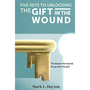 Dayton, Mark L Five Keys to Unlocking The Gift in the Wound: The deeper the wound, the greater the gift Dayton, Mark L Five Keys to Unlocking The Gift in the Wound: The deeper the wound, the greater the gift
