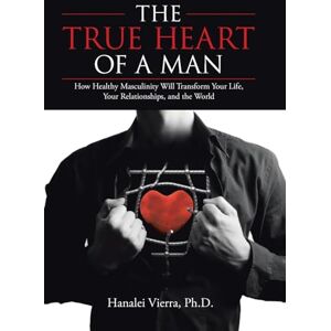 Vierra PH D, Hanalei The TRUE HEART of a MAN: How Healthy Masculinity Will Transform Your Life, Your Relationships, and the World Vierra PH D, Hanalei The TRUE HEART of a MAN: How Healthy Masculinity Will Transform Your Life, Your Relationships, and the World