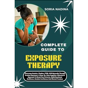 NADINA, SORIA COMPLETE GUIDE TO EXPOSURE THERAPY: Overcome Anxiety, Phobias, PTSD, OCD Naturally Through Gradual Openness, A Step-By-Step Cognitive-Behavioral ... Reclaim Confidence And Mental Freedom NADINA, SORIA COMPLETE GUIDE TO EXPOSURE THERAPY: Overcome Anxiety, Phobias, PTSD, OCD Naturally Through Gradual Openness, A Step-By-Step Cognitive-Behavioral ... Reclaim Confidence And Mental Freedom