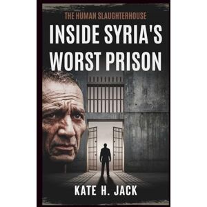 H. Jack, Kate Inside Syria's WORST Prison: The Human Slaughterhouse: Tales of Torture, Survival, and Unrelenting Fight for Justice Under Assad’s Regime H. Jack, Kate Inside Syria's WORST Prison: The Human Slaughterhouse: Tales of Torture, Survival, and Unrelenting Fight for Justice Under Assad’s Regime