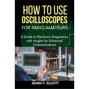 ELLIOTT, ADAM F. How to Use Oscilloscopes for Radio Amateurs: A Guide to Electronic Diagnostics with Insights for Enhanced Communications ELLIOTT, ADAM F. How to Use Oscilloscopes for Radio Amateurs: A Guide to Electronic Diagnostics with Insights for Enhanced Communications