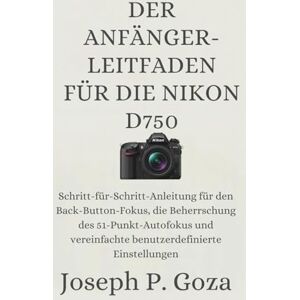 Goza, Joseph P. DER ANFÄNGER-LEITFADEN FÜR DIE NIKON D750: Schritt-für-Schritt-Anleitung für den Back-Button-Fokus, die Beherrschung des 51-Punkt-Autofokus und vereinfachte benutzerdefinierte Einstellungen Goza, Joseph P. DER ANFÄNGER-LEITFADEN FÜR DIE NIKON D750: Schritt-für-Schritt-Anleitung für den Back-Button-Fokus, die Beherrschung des 51-Punkt-Autofokus und vereinfachte benutzerdefinierte Einstellungen