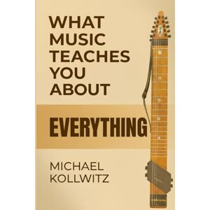 Kollwitz, Michael What Music Teaches You About Everything: Lessons From a Lifetime of Playing, Listening, and Learning Through Music Kollwitz, Michael What Music Teaches You About Everything: Lessons From a Lifetime of Playing, Listening, and Learning Through Music