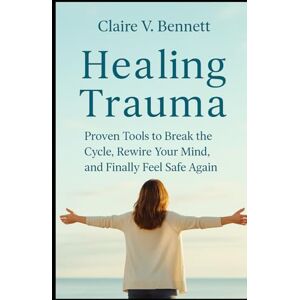 Bennett, Claire V. Healing Trauma: Proven Tools to Break the Cycle, Rewire Your Mind, and Finally Feel Safe Again Bennett, Claire V. Healing Trauma: Proven Tools to Break the Cycle, Rewire Your Mind, and Finally Feel Safe Again