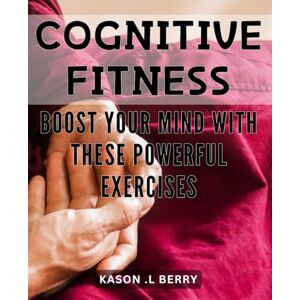 .L Berry, Kason Cognitive Fitness: Boost Your Mind with These Powerful Exercises: Unlock Your Brain's Potential: Proven Techniques to Enhance Cognitive Fitness and Boost Memory .L Berry, Kason Cognitive Fitness: Boost Your Mind with These Powerful Exercises: Unlock Your Brain's Potential: Proven Techniques to Enhance Cognitive Fitness and Boost Memory