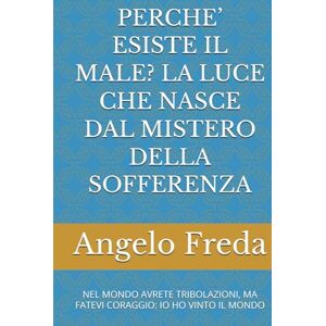 Freda, Angelo PERCHE’ ESISTE IL MALE? LA LUCE CHE NASCE DAL MISTERO DELLA SOFFERENZA: NEL MONDO AVRETE TRIBOLAZIONI, MA FATEVI CORAGGIO: IO HO VINTO IL MONDO (IL LIBRO DEL PERCHE') Freda, Angelo PERCHE’ ESISTE IL MALE? LA LUCE CHE NASCE DAL MISTERO DELLA SOFFERENZA: NEL MONDO AVRETE TRIBOLAZIONI, MA FATEVI CORAGGIO: IO HO VINTO IL MONDO (IL LIBRO DEL PERCHE')
