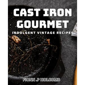 .P Holcomb, Fionn Cast Iron Gourmet: Indulgent Vintage Recipes.: Savor the flavors of the past: Classic dishes for modern kitchens. .P Holcomb, Fionn Cast Iron Gourmet: Indulgent Vintage Recipes.: Savor the flavors of the past: Classic dishes for modern kitchens.
