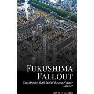Lancaster, Oliver Fukushima Fallout: Unveiling the Truth behind the 2011 Nuclear Disaster Lancaster, Oliver Fukushima Fallout: Unveiling the Truth behind the 2011 Nuclear Disaster