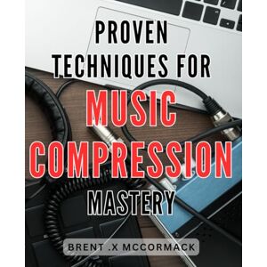 Mccormack, Brent .X Proven Techniques for Music Compression Mastery: Unlock the Secrets of Music Compression: Powerful Techniques to Master Sound Quality and Enhance Your Music Mccormack, Brent .X Proven Techniques for Music Compression Mastery: Unlock the Secrets of Music Compression: Powerful Techniques to Master Sound Quality and Enhance Your Music