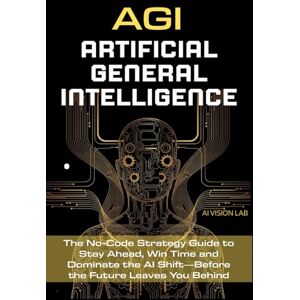 Lab, AI Vision AGI • Artificial General Intelligence: The No-Code Strategy Guide to Stay Ahead, Win Time and Dominate the AI Shift—Before the Future Leaves You Behind (AI Strategic) Lab, AI Vision AGI • Artificial General Intelligence: The No-Code Strategy Guide to Stay Ahead, Win Time and Dominate the AI Shift—Before the Future Leaves You Behind (AI Strategic)