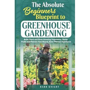 Knight, Barb The Absolute Beginners Blueprint to Greenhouse Gardening: Build, Plant and Grow Amazing Vegetables, Herbs, Fruits and Flowers, Year-Round, Even Without Experience Knight, Barb The Absolute Beginners Blueprint to Greenhouse Gardening: Build, Plant and Grow Amazing Vegetables, Herbs, Fruits and Flowers, Year-Round, Even Without Experience
