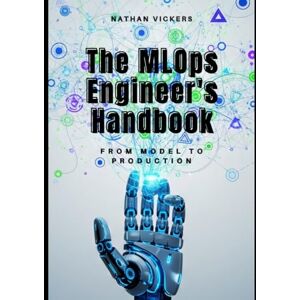VICKERS, NATHAN The MLOps Engineer's Handbook: From Model to Production VICKERS, NATHAN The MLOps Engineer's Handbook: From Model to Production