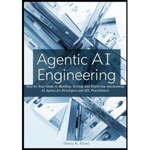 K. Eland, Danny Agentic AI Engineering: Step-by-Step Guide to Building, Testing, and Deploying Autonomous AI Agents for Developers and ML Practitioners K. Eland, Danny Agentic AI Engineering: Step-by-Step Guide to Building, Testing, and Deploying Autonomous AI Agents for Developers and ML Practitioners
