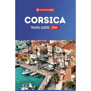 Flora, Dorotea CORSICA TRAVEL GUIDE 2025: Explore France's Enchanting Island Rugged Coastlines, Picturesque Villages & Unforgettable Adventures Flora, Dorotea CORSICA TRAVEL GUIDE 2025: Explore France's Enchanting Island Rugged Coastlines, Picturesque Villages & Unforgettable Adventures