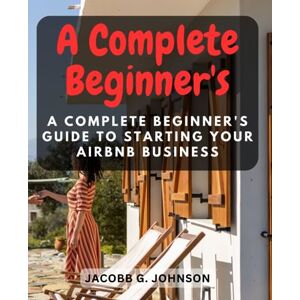 Johnson, Jacobb G. A Complete Beginner's Guide to Starting Your Airbnb Business: Unlock the Secrets to Building a Profitable and Welcoming Rental from Scratch Johnson, Jacobb G. A Complete Beginner's Guide to Starting Your Airbnb Business: Unlock the Secrets to Building a Profitable and Welcoming Rental from Scratch