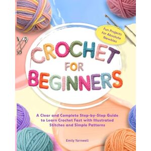Yarnwell, Emily CROCHET FOR BEGINNERS: A Clear and Complete Step-by-Step Guide to Learn Crochet Fast with Illustrated Stitches, Simple Patterns, and Fun Projects for Absolute Newbies Yarnwell, Emily CROCHET FOR BEGINNERS: A Clear and Complete Step-by-Step Guide to Learn Crochet Fast with Illustrated Stitches, Simple Patterns, and Fun Projects for Absolute Newbies