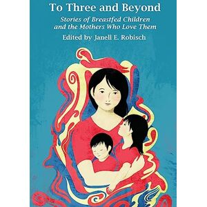 Robisch, Janell E. To Three and Beyond: Stories of Breastfed Children and the Mothers Who Love Them Robisch, Janell E. To Three and Beyond: Stories of Breastfed Children and the Mothers Who Love Them