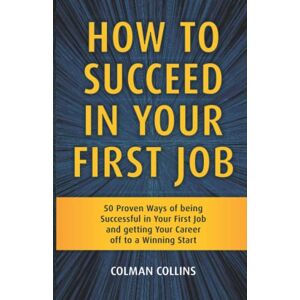 Collins, Colman How to Succeed in Your First Job: 50 Proven Ways of being Successful in Your First Job and getting Your Career off to a Winning Start Collins, Colman How to Succeed in Your First Job: 50 Proven Ways of being Successful in Your First Job and getting Your Career off to a Winning Start