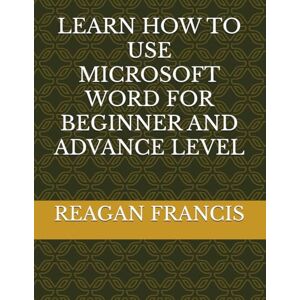 FRANCIS, REAGAN LEARN HOW TO USE MICROSOFT WORD FOR BEGINNER AND ADVANCE LEVEL FRANCIS, REAGAN LEARN HOW TO USE MICROSOFT WORD FOR BEGINNER AND ADVANCE LEVEL