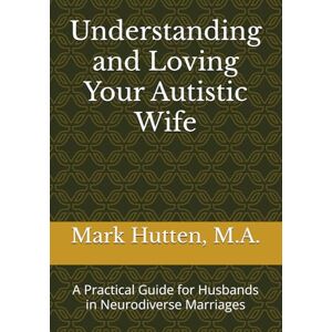 Hutten M.A., Mark Understanding and Loving Your Autistic Wife: A Practical Guide for Husbands in Neurodiverse Marriages Hutten M.A., Mark Understanding and Loving Your Autistic Wife: A Practical Guide for Husbands in Neurodiverse Marriages