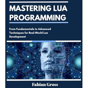 Gross, Fabian MASTERING LUA PROGRAMMING: From Fundamentals to Advanced Techniques for Real-World Lua Development Gross, Fabian MASTERING LUA PROGRAMMING: From Fundamentals to Advanced Techniques for Real-World Lua Development