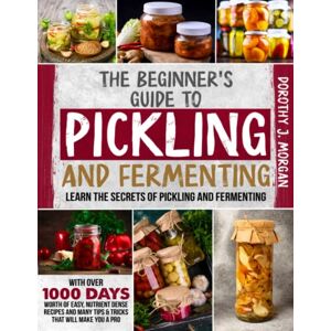 Morgan, Dorothy J. The Beginner's Guide To Pickling & Fermenting: Learn The Secrets Of Pickling And Fermenting With Over 1000 Days Worth Of Easy, Nutrient Dense Recipes And Many Tips & Tricks That Will Make You A Pro Morgan, Dorothy J. The Beginner's Guide To Pickling & Fermenting: Learn The Secrets Of Pickling And Fermenting With Over 1000 Days Worth Of Easy, Nutrient Dense Recipes And Many Tips & Tricks That Will Make You A Pro
