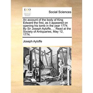 Ayloffe, Joseph An Account of the Body of King Edward the First, as It Appeared on Opening His Tomb in the Year 1774. by Sir Joseph Ayloffe, ... Read at the Society of Antiquaries, May 12, 1774. Ayloffe, Joseph An Account of the Body of King Edward the First, as It Appeared on Opening His Tomb in the Year 1774. by Sir Joseph Ayloffe, ... Read at the Society of Antiquaries, May 12, 1774.