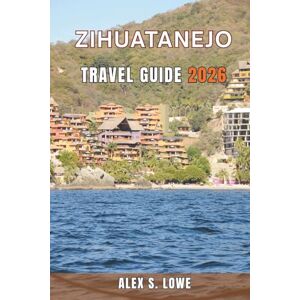S. LOWE, ALEX ZIHUATANEJO TRAVEL GUIDE 2026: A Practical Approach to Beaches, Regional Cuisine, Day Trips, and Thoughtful Trip Planning S. LOWE, ALEX ZIHUATANEJO TRAVEL GUIDE 2026: A Practical Approach to Beaches, Regional Cuisine, Day Trips, and Thoughtful Trip Planning