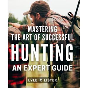 .O Lister, Lyle Mastering the Art of Successful Hunting: An Expert Guide: Unlocking the Secrets to Effective Hunting Techniques: A Comprehensive Handbook for All Levels .O Lister, Lyle Mastering the Art of Successful Hunting: An Expert Guide: Unlocking the Secrets to Effective Hunting Techniques: A Comprehensive Handbook for All Levels