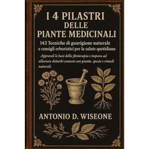 D. WISEONE, ANTONIO I 4 PILASTRI DELLE PIANTE MEDICINALI: 143 TECNICHE DI GUARIGIONE NATURALE E CONSIGLI ERBORISTICI PER LA SALUTE QUOTIDIANA D. WISEONE, ANTONIO I 4 PILASTRI DELLE PIANTE MEDICINALI: 143 TECNICHE DI GUARIGIONE NATURALE E CONSIGLI ERBORISTICI PER LA SALUTE QUOTIDIANA