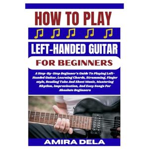 DELA, AMIRA HOW TO PLAY LEFT HANDED GUITAR FOR BEGINNERS: A Step-By-Step Beginner’s Guide to Playing Left-Handed Guitar and Learning Chords, Strumming, and Fingerstyle Techniques DELA, AMIRA HOW TO PLAY LEFT HANDED GUITAR FOR BEGINNERS: A Step-By-Step Beginner’s Guide to Playing Left-Handed Guitar and Learning Chords, Strumming, and Fingerstyle Techniques
