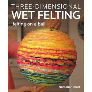Smart, Natasha Three-dimensional Wet Felting: Felting on a Ball Smart, Natasha Three-dimensional Wet Felting: Felting on a Ball