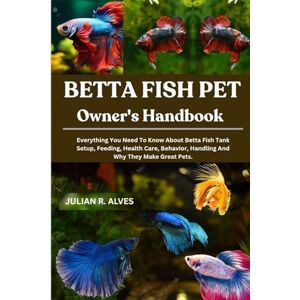 R. ALVES, JULIAN BETTA FISH PET OWNER'S HANDBOOK: Everything You Need To Know About Betta Fish Tank Setup, Feeding, Health Care, Behavior, Handling And Why They Make Great Pets. R. ALVES, JULIAN BETTA FISH PET OWNER'S HANDBOOK: Everything You Need To Know About Betta Fish Tank Setup, Feeding, Health Care, Behavior, Handling And Why They Make Great Pets.