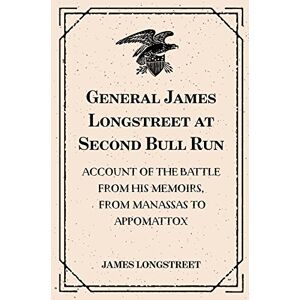 Longstreet, James General James Longstreet at Second Bull Run: Account of the Battle from His Memoirs, From Manassas to Appomattox Longstreet, James General James Longstreet at Second Bull Run: Account of the Battle from His Memoirs, From Manassas to Appomattox